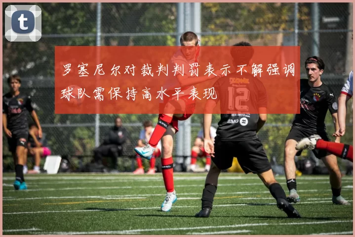 罗塞尼尔对裁判判罚表示不解强调球队需保持高水平表现