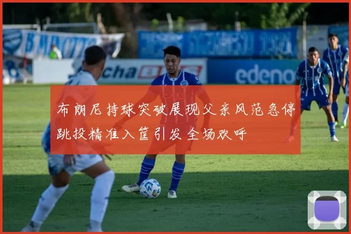 布朗尼持球突破展现父亲风范急停跳投精准入筐引发全场欢呼