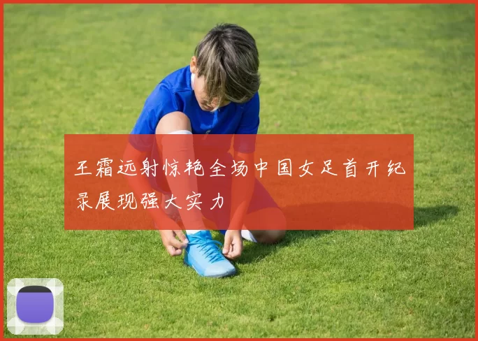 王霜远射惊艳全场中国女足首开纪录展现强大实力
