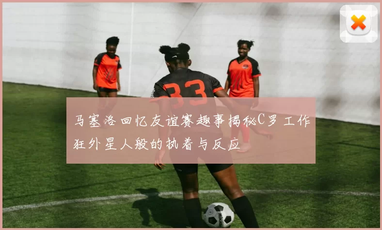 马塞洛回忆友谊赛趣事揭秘C罗工作狂外星人般的执着与反应