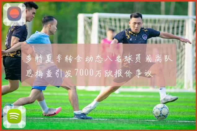 多特夏季转会动态八名球员或离队恩梅查引发7000万欧报价争议