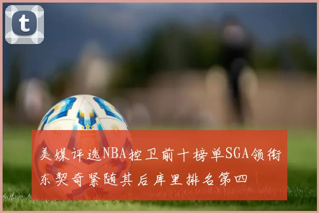 美媒评选NBA控卫前十榜单SGA领衔东契奇紧随其后库里排名第四
