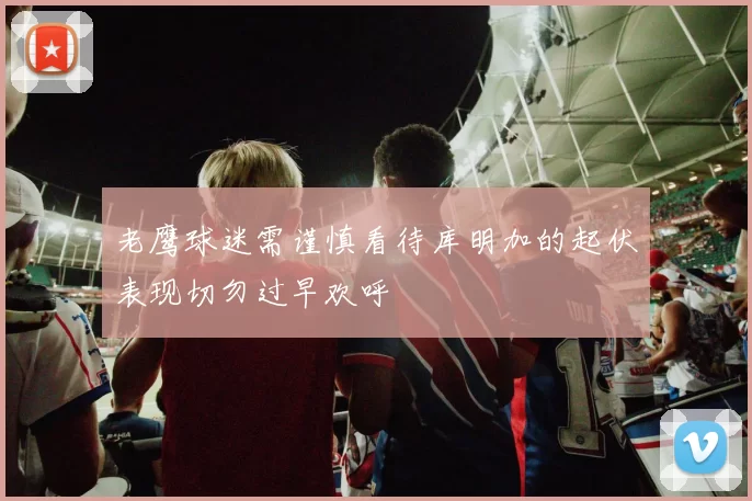 老鹰球迷需谨慎看待库明加的起伏表现切勿过早欢呼