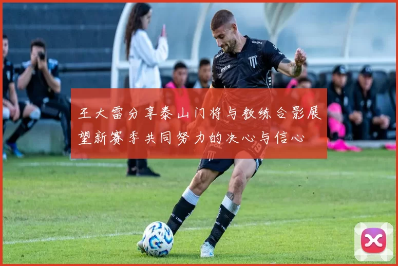 王大雷分享泰山门将与教练合影展望新赛季共同努力的决心与信心