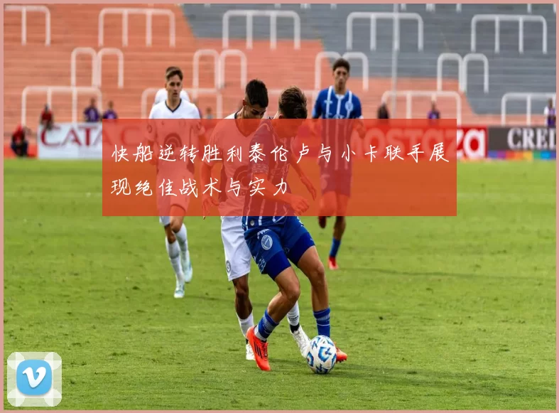 快船逆转胜利泰伦卢与小卡联手展现绝佳战术与实力