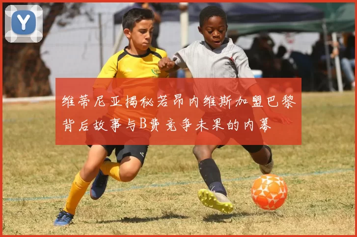 维蒂尼亚揭秘若昂内维斯加盟巴黎背后故事与B费竞争未果的内幕