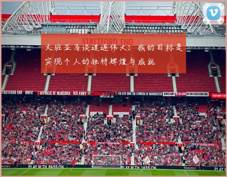 文班亚马谈追逐伟大：我的目标是实现个人的独特辉煌与成就