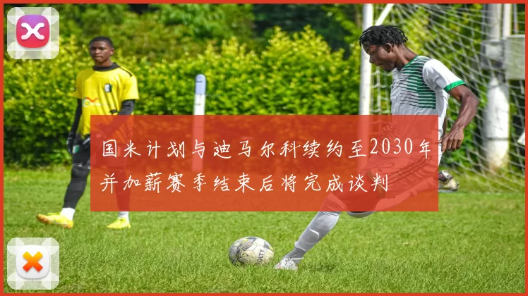 国米计划与迪马尔科续约至2030年并加薪赛季结束后将完成谈判