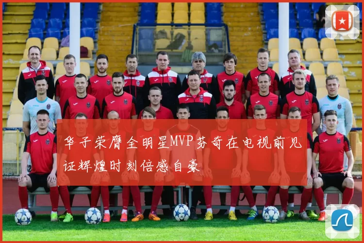 华子荣膺全明星MVP芬奇在电视前见证辉煌时刻倍感自豪