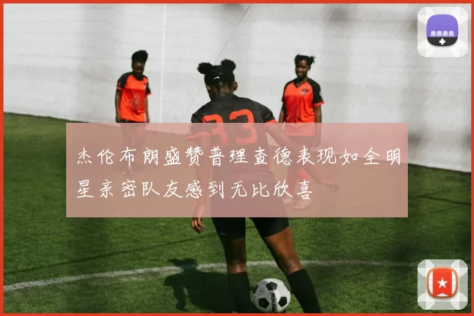 杰伦布朗盛赞普理查德表现如全明星亲密队友感到无比欣喜