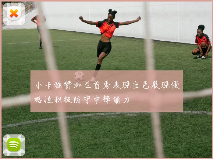 小卡称赞加兰首秀表现出色展现侵略性积极防守中锋能力