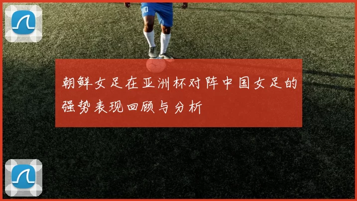 朝鲜女足在亚洲杯对阵中国女足的强势表现回顾与分析
