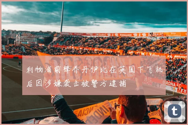 利物浦前锋乔丹伊比在英国下飞机后因涉嫌袭击被警方逮捕