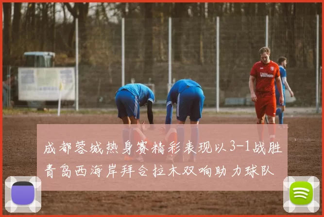 成都蓉城热身赛精彩表现以3-1战胜青岛西海岸拜合拉木双响助力球队胜利