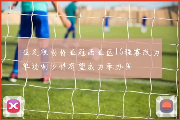 亚足联或将亚冠西亚区16强赛改为单场制沙特有望成为承办国