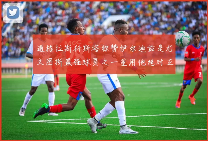 道格拉斯科斯塔称赞伊尔迪兹是尤文图斯最强球员之一重用他绝对正确