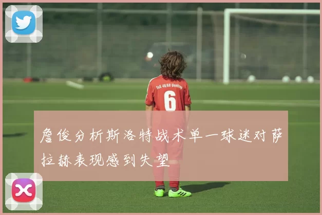 詹俊分析斯洛特战术单一球迷对萨拉赫表现感到失望