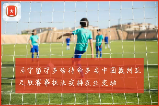 马宁留守多哈待命多名中国裁判亚足联赛事执法安排发生变动
