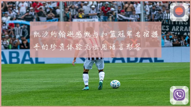 凯沙约翰逊感慨与扣篮冠军名宿握手的珍贵体验无法用语言形容
