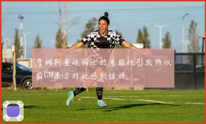 詹姆斯重返骑士的可能性引发热议前GM表示对此感到惊讶