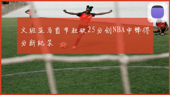 文班亚马首节狂砍25分创NBA中锋得分新纪录